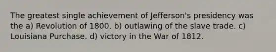 The greatest single achievement of Jefferson's presidency was the a) Revolution of 1800. b) outlawing of the slave trade. c) Louisiana Purchase. d) victory in the War of 1812.