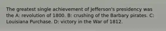 The greatest single achievement of Jefferson's presidency was the A: revolution of 1800. B: crushing of the Barbary pirates. C: Louisiana Purchase. D: victory in the War of 1812.