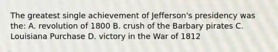 The greatest single achievement of Jefferson's presidency was the: A. revolution of 1800 B. crush of the Barbary pirates C. Louisiana Purchase D. victory in the War of 1812