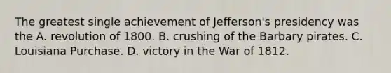 The greatest single achievement of Jefferson's presidency was the A. revolution of 1800. B. crushing of the Barbary pirates. C. Louisiana Purchase. D. victory in the War of 1812.