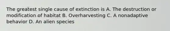 The greatest single cause of extinction is A. The destruction or modification of habitat B. Overharvesting C. A nonadaptive behavior D. An alien species