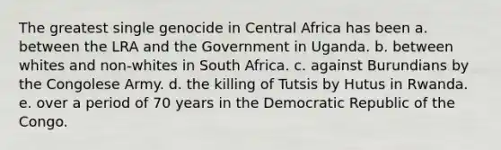 The greatest single genocide in Central Africa has been a. between the LRA and the Government in Uganda. b. between whites and non-whites in South Africa. c. against Burundians by the Congolese Army. d. the killing of Tutsis by Hutus in Rwanda. e. over a period of 70 years in the Democratic Republic of the Congo.