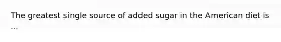 The greatest single source of added sugar in the American diet is ...