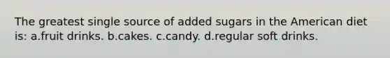 The greatest single source of added sugars in the American diet is: a.fruit drinks. b.cakes. c.candy. d.regular soft drinks.