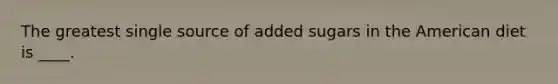 ​The greatest single source of added sugars in the American diet is ____.