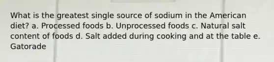 What is the greatest single source of sodium in the American diet? a. Processed foods b. Unprocessed foods c. Natural salt content of foods d. Salt added during cooking and at the table e. Gatorade