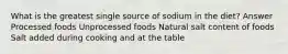 What is the greatest single source of sodium in the diet? Answer Processed foods Unprocessed foods Natural salt content of foods Salt added during cooking and at the table