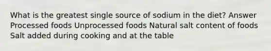 What is the greatest single source of sodium in the diet? Answer Processed foods Unprocessed foods Natural salt content of foods Salt added during cooking and at the table