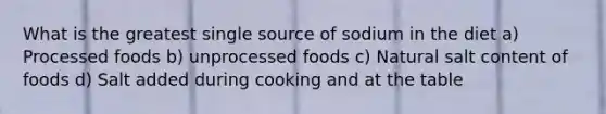 What is the greatest single source of sodium in the diet a) Processed foods b) unprocessed foods c) Natural salt content of foods d) Salt added during cooking and at the table