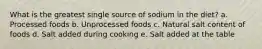 What is the greatest single source of sodium in the diet? a. Processed foods b. Unprocessed foods c. Natural salt content of foods d. Salt added during cooking e. Salt added at the table