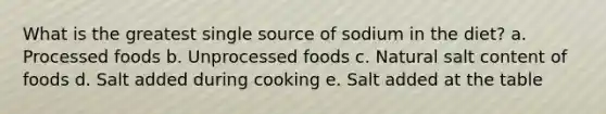 What is the greatest single source of sodium in the diet? a. Processed foods b. Unprocessed foods c. Natural salt content of foods d. Salt added during cooking e. Salt added at the table