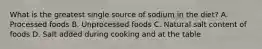 What is the greatest single source of sodium in the diet? A. Processed foods B. Unprocessed foods C. Natural salt content of foods D. Salt added during cooking and at the table