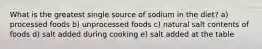 What is the greatest single source of sodium in the diet? a) processed foods b) unprocessed foods c) natural salt contents of foods d) salt added during cooking e) salt added at the table