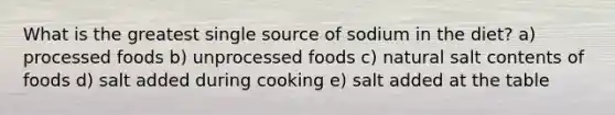 What is the greatest single source of sodium in the diet? a) processed foods b) unprocessed foods c) natural salt contents of foods d) salt added during cooking e) salt added at the table