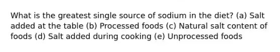 What is the greatest single source of sodium in the diet?​ (a) Salt added at the table (b) Processed foods (c) Natural salt content of foods (d) ​Salt added during cooking (e) ​Unprocessed foods