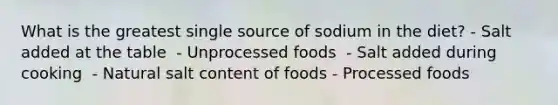 What is the greatest single source of sodium in the diet?​ - Salt added at the table ​ - Unprocessed foods ​ - Salt added during cooking ​ - Natural salt content of foods - Processed foods