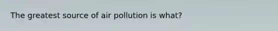 The greatest source of air pollution is what?