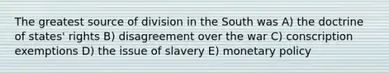 The greatest source of division in the South was A) the doctrine of states' rights B) disagreement over the war C) conscription exemptions D) the issue of slavery E) monetary policy