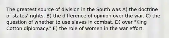 The greatest source of division in the South was A) the doctrine of states' rights. B) the difference of opinion over the war. C) the question of whether to use slaves in combat. D) over "King Cotton diplomacy." E) the role of women in the war effort.