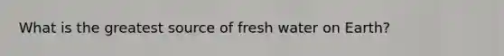 What is the greatest source of fresh water on Earth?