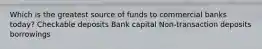 Which is the greatest source of funds to commercial banks today? Checkable deposits Bank capital Non-transaction deposits borrowings