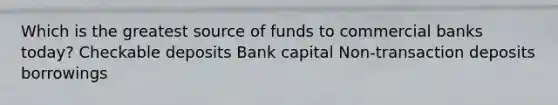 Which is the greatest source of funds to commercial banks today? Checkable deposits Bank capital Non-transaction deposits borrowings