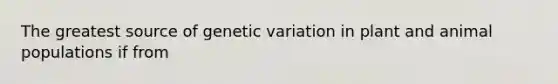 The greatest source of genetic variation in plant and animal populations if from