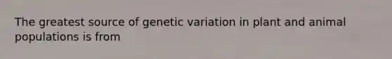 The greatest source of genetic variation in plant and animal populations is from