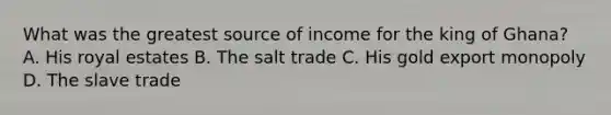 What was the greatest source of income for the king of Ghana? A. His royal estates B. The salt trade C. His gold export monopoly D. The slave trade
