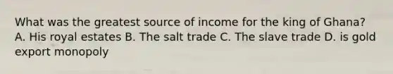 What was the greatest source of income for the king of Ghana? A. His royal estates B. The salt trade C. The slave trade D. is gold export monopoly