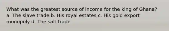 What was the greatest source of income for the king of Ghana? a. The slave trade b. His royal estates c. His gold export monopoly d. The salt trade