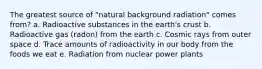 The greatest source of "natural background radiation" comes from? a. Radioactive substances in the earth's crust b. Radioactive gas (radon) from the earth c. Cosmic rays from outer space d. Trace amounts of radioactivity in our body from the foods we eat e. Radiation from nuclear power plants