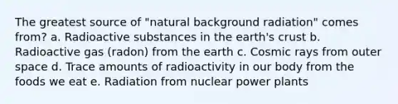 The greatest source of "natural background radiation" comes from? a. Radioactive substances in the earth's crust b. Radioactive gas (radon) from the earth c. Cosmic rays from outer space d. Trace amounts of radioactivity in our body from the foods we eat e. Radiation from nuclear power plants