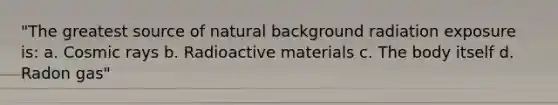 "The greatest source of natural background radiation exposure is: a. Cosmic rays b. Radioactive materials c. The body itself d. Radon gas"