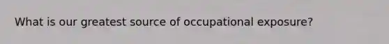 What is our greatest source of occupational exposure?