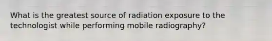 What is the greatest source of radiation exposure to the technologist while performing mobile radiography?