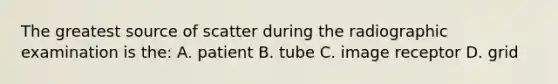 The greatest source of scatter during the radiographic examination is the: A. patient B. tube C. image receptor D. grid