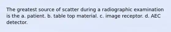 The greatest source of scatter during a radiographic examination is the a. patient. b. table top material. c. image receptor. d. AEC detector.