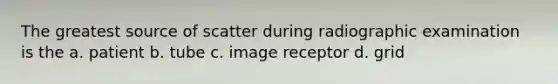 The greatest source of scatter during radiographic examination is the a. patient b. tube c. image receptor d. grid
