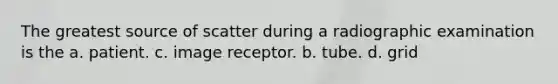 The greatest source of scatter during a radiographic examination is the a. patient. c. image receptor. b. tube. d. grid