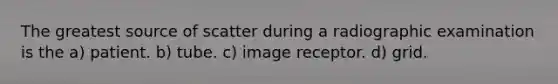 The greatest source of scatter during a radiographic examination is the a) patient. b) tube. c) image receptor. d) grid.