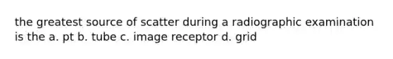 the greatest source of scatter during a radiographic examination is the a. pt b. tube c. image receptor d. grid