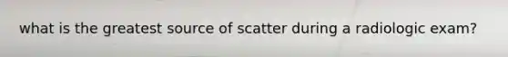 what is the greatest source of scatter during a radiologic exam?