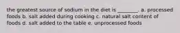 the greatest source of sodium in the diet is ________. a. processed foods b. salt added during cooking c. natural salt content of foods d. salt added to the table e. unprocessed foods