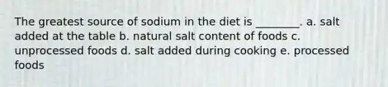 The greatest source of sodium in the diet is ________. a. salt added at the table b. natural salt content of foods c. unprocessed foods d. salt added during cooking e. processed foods