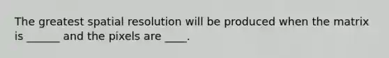 The greatest spatial resolution will be produced when the matrix is ______ and the pixels are ____.