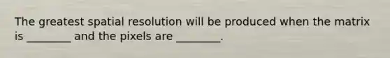 The greatest spatial resolution will be produced when the matrix is ________ and the pixels are ________.