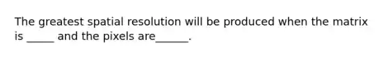 The greatest spatial resolution will be produced when the matrix is _____ and the pixels are______.