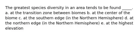 The greatest species diversity in an area tends to be found _____. a. at the transition zone between biomes b. at the center of the biome c. at the southern edge (in the Northern Hemisphere) d. at the northern edge (in the Northern Hemisphere) e. at the highest elevation