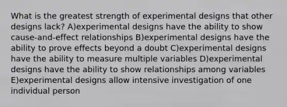 What is the greatest strength of experimental designs that other designs lack? A)experimental designs have the ability to show cause-and-effect relationships B)experimental designs have the ability to prove effects beyond a doubt C)experimental designs have the ability to measure multiple variables D)experimental designs have the ability to show relationships among variables E)experimental designs allow intensive investigation of one individual person